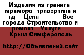 Изделия из гранита, мрамора, травертина и тд. › Цена ­ 1 000 - Все города Строительство и ремонт » Услуги   . Крым,Симферополь